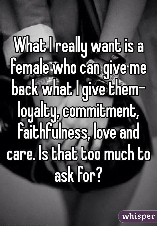 What I really want is a female who can give me back what I give them- loyalty, commitment, faithfulness, love and care. Is that too much to ask for? 