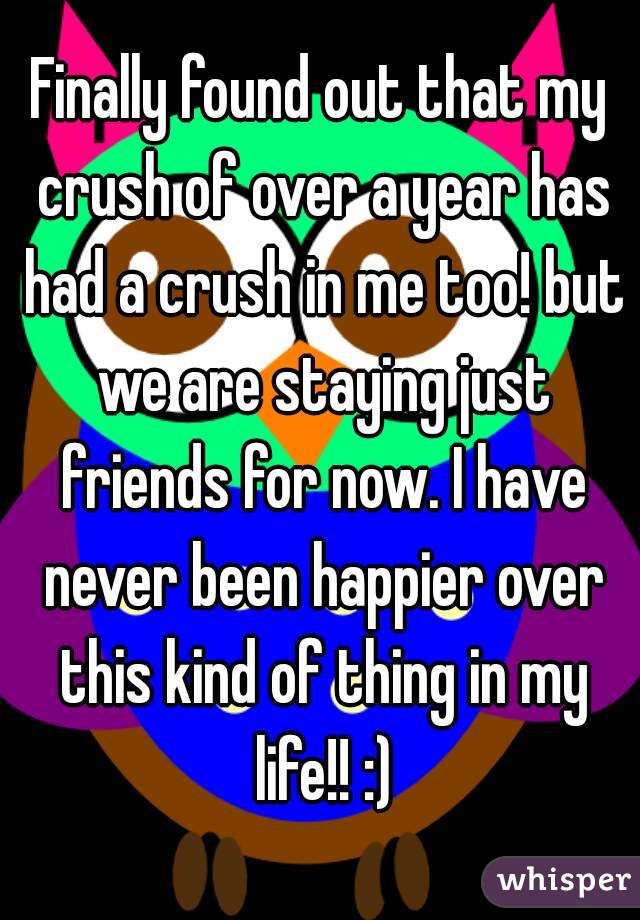 Finally found out that my crush of over a year has had a crush in me too! but we are staying just friends for now. I have never been happier over this kind of thing in my life!! :)