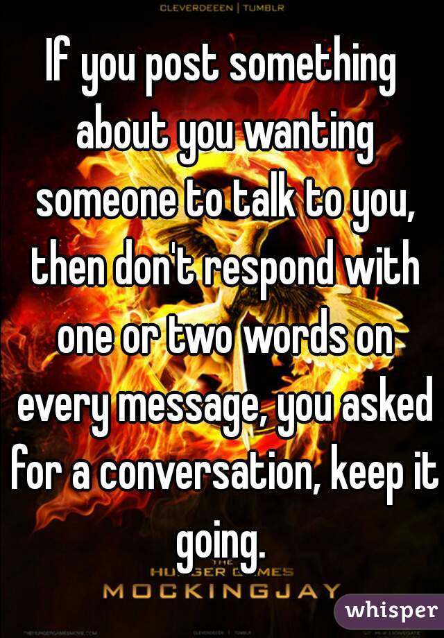 If you post something about you wanting someone to talk to you, then don't respond with one or two words on every message, you asked for a conversation, keep it going. 