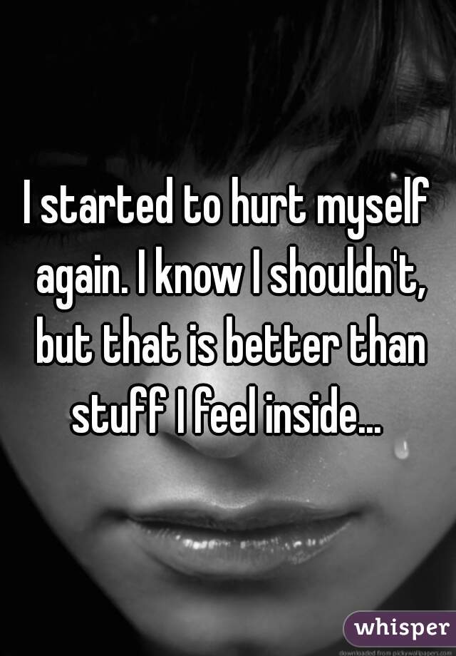 I started to hurt myself again. I know I shouldn't, but that is better than stuff I feel inside... 