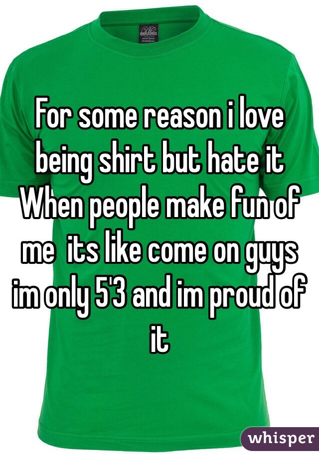 For some reason i love being shirt but hate it When people make fun of me  its like come on guys im only 5'3 and im proud of it