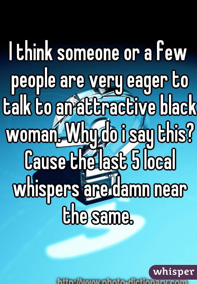 I think someone or a few people are very eager to talk to an attractive black woman. Why do i say this? Cause the last 5 local whispers are damn near the same. 