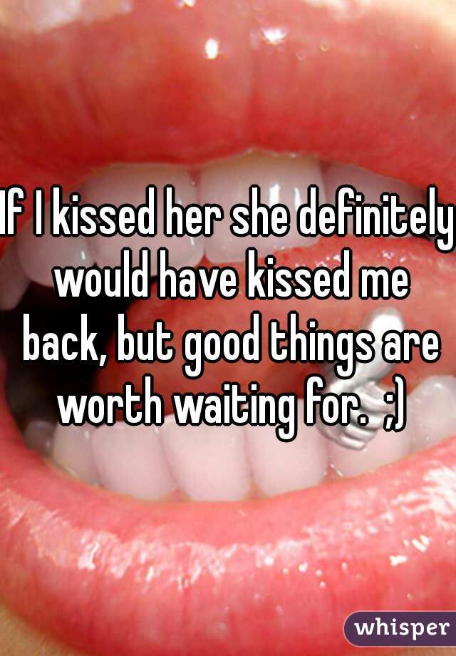 If I kissed her she definitely would have kissed me back, but good things are worth waiting for.  ;)