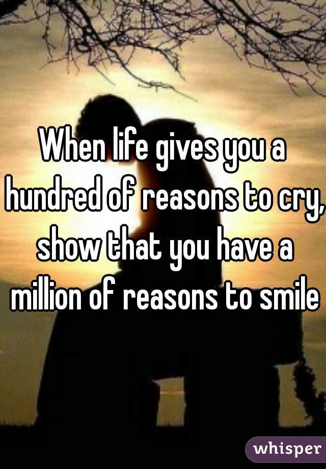 When life gives you a hundred of reasons to cry, show that you have a million of reasons to smile