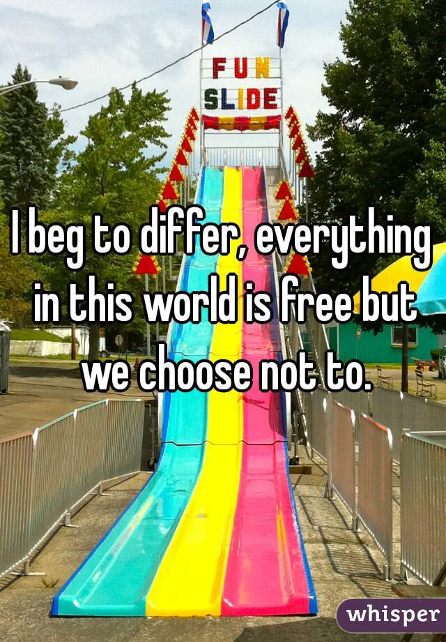 I beg to differ, everything in this world is free but we choose not to.