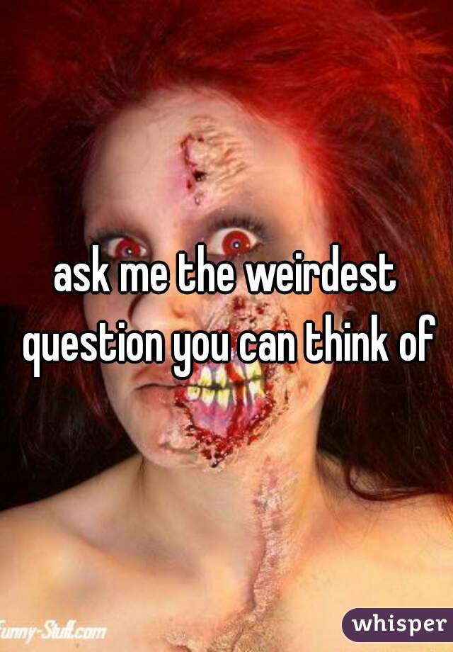 ask me the weirdest question you can think of