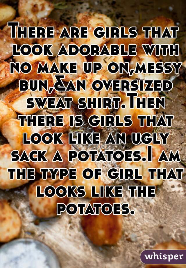 There are girls that look adorable with no make up on,messy bun,&an oversized sweat shirt.Then there is girls that look like an ugly sack a potatoes.I am the type of girl that looks like the potatoes.