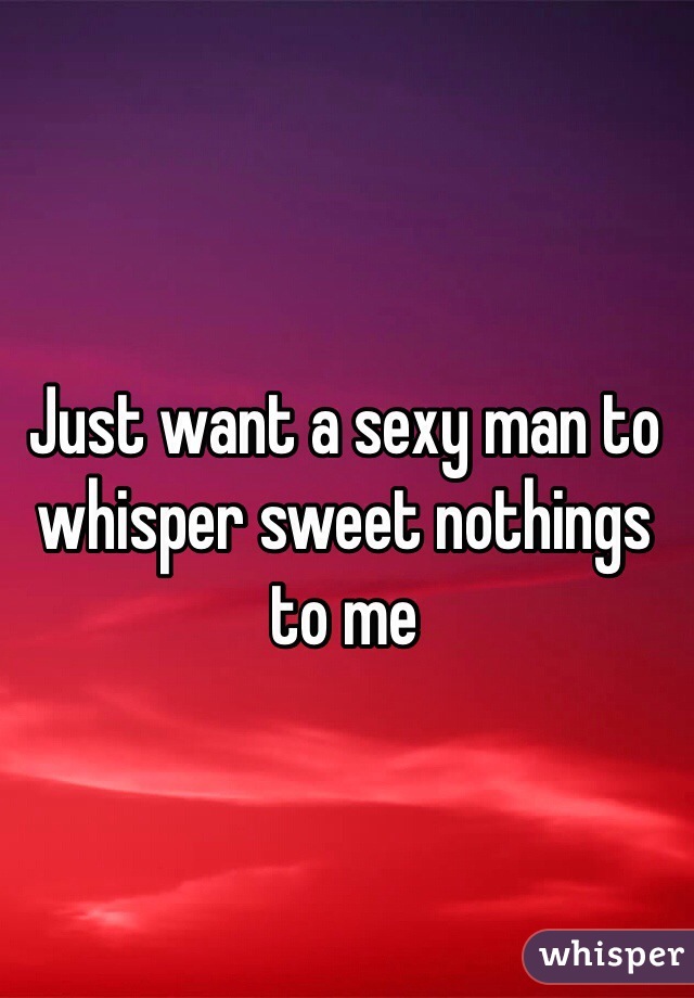 Just want a sexy man to whisper sweet nothings to me 