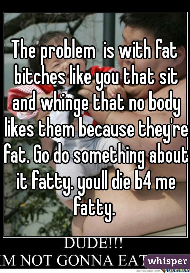 The problem  is with fat bitches like you that sit and whinge that no body likes them because they're fat. Go do something about it fatty. youll die b4 me fatty. 