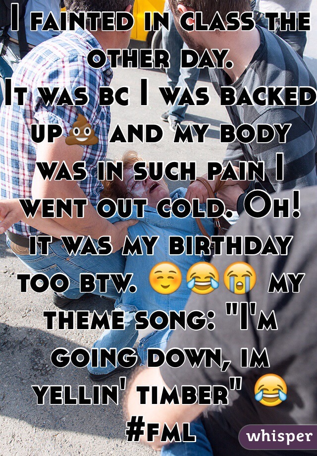 I fainted in class the other day.
It was bc I was backed up💩 and my body was in such pain I went out cold. Oh! it was my birthday too btw. ☺️😂😭 my theme song: "I'm going down, im yellin' timber" 😂#fml