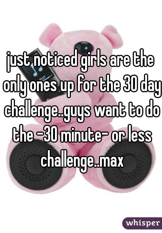 just noticed girls are the only ones up for the 30 day challenge..guys want to do the -30 minute- or less challenge..max