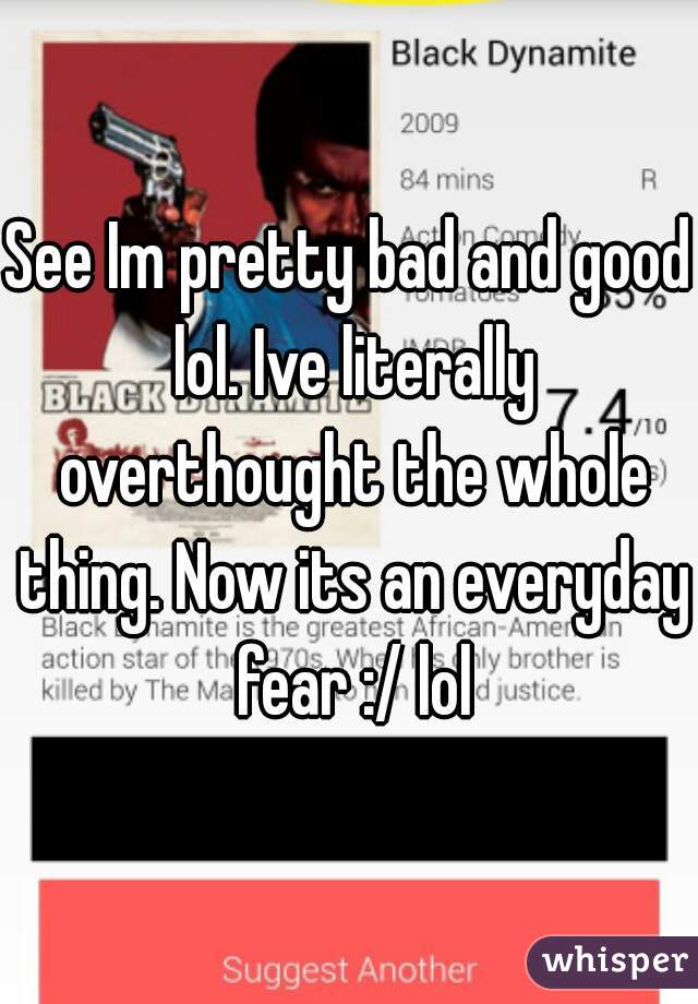 See Im pretty bad and good lol. Ive literally overthought the whole thing. Now its an everyday fear :/ lol