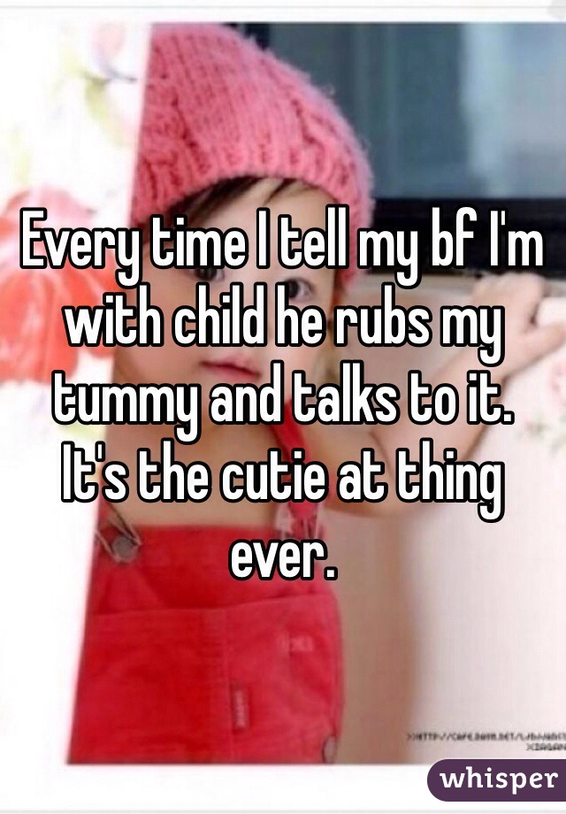 Every time I tell my bf I'm with child he rubs my tummy and talks to it.
It's the cutie at thing ever. 