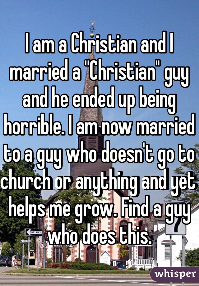 I am a Christian and I married a "Christian" guy and he ended up being horrible. I am now married to a guy who doesn't go to church or anything and yet helps me grow. Find a guy who does this. 