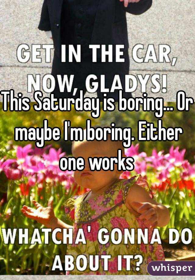 This Saturday is boring... Or maybe I'm boring. Either one works 
