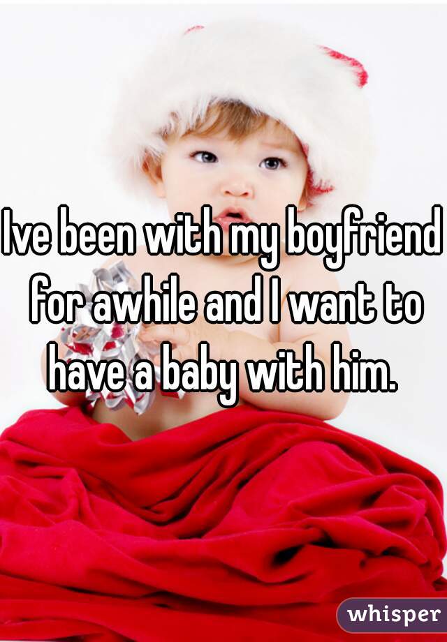 Ive been with my boyfriend for awhile and I want to have a baby with him. 