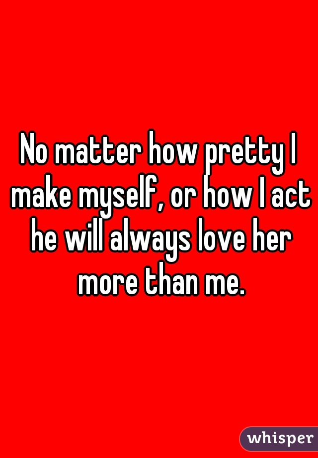No matter how pretty I make myself, or how I act he will always love her more than me.