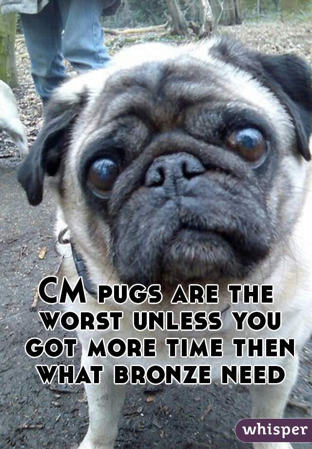 CM pugs are the worst unless you got more time then what bronze need