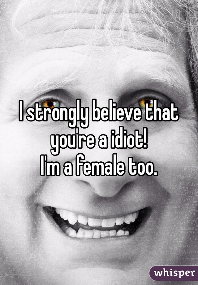 I strongly believe that you're a idiot! 
I'm a female too. 
