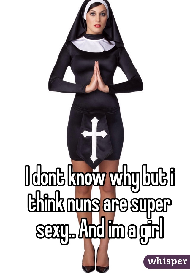 I dont know why but i think nuns are super sexy.. And im a girl