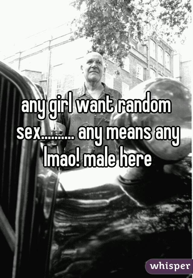any girl want random sex.......... any means any lmao! male here