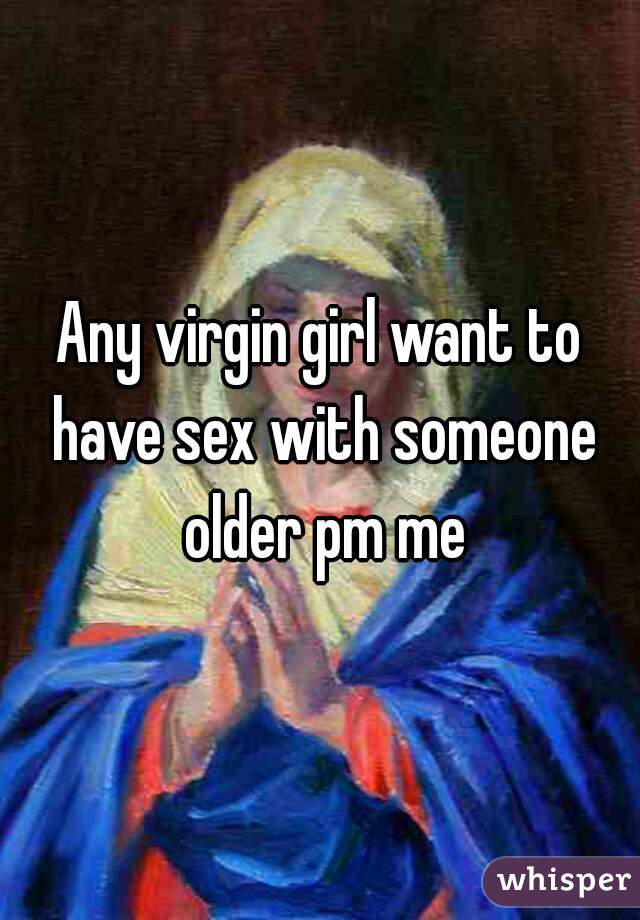 Any virgin girl want to have sex with someone older pm me