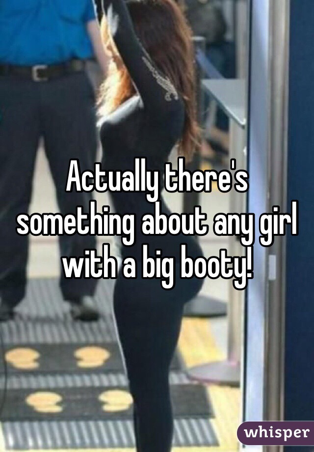 Actually there's something about any girl with a big booty!