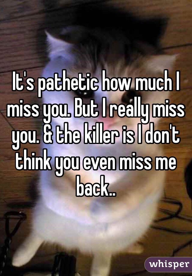 It's pathetic how much I miss you. But I really miss you. & the killer is I don't think you even miss me back..