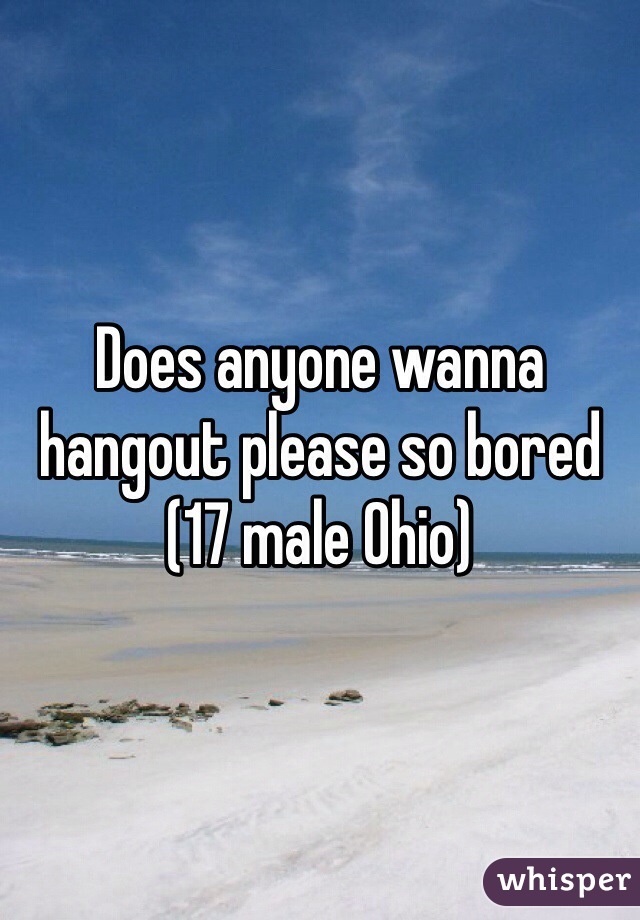 Does anyone wanna hangout please so bored 
(17 male Ohio)