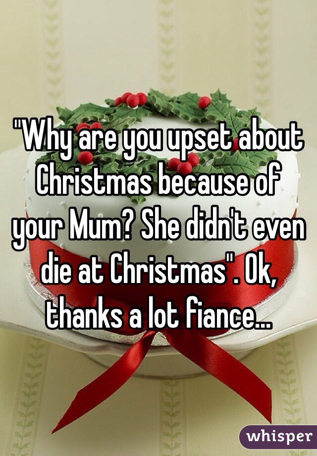 "Why are you upset about Christmas because of your Mum? She didn't even die at Christmas". Ok, thanks a lot fiance...