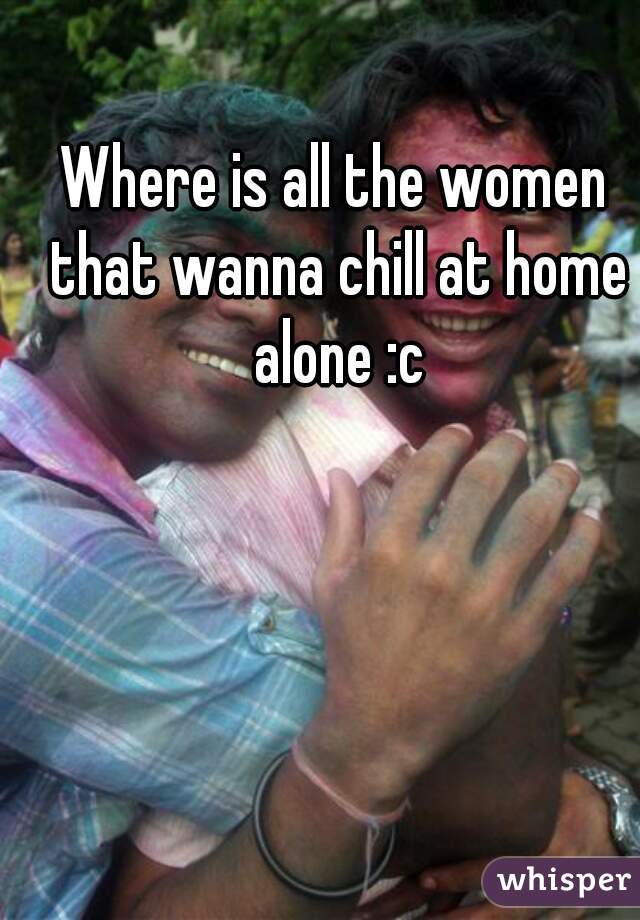 Where is all the women that wanna chill at home alone :c






