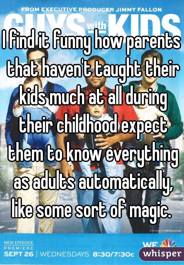 I find it funny how parents that haven't taught their kids much at all during their childhood expect them to know everything as adults automatically, like some sort of magic. 