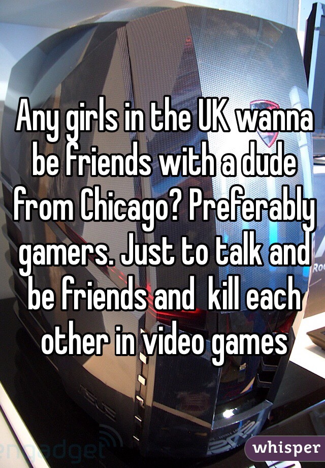 Any girls in the UK wanna be friends with a dude from Chicago? Preferably gamers. Just to talk and be friends and  kill each other in video games
