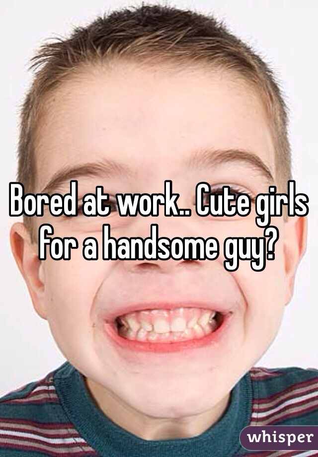 Bored at work.. Cute girls for a handsome guy? 