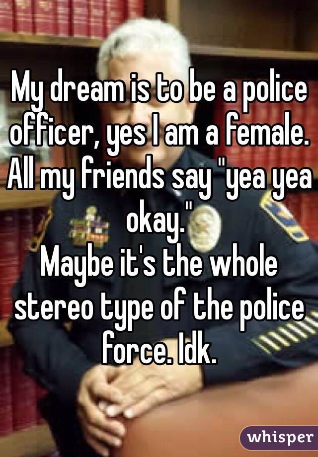 My dream is to be a police officer, yes I am a female. All my friends say "yea yea okay." 
Maybe it's the whole stereo type of the police force. Idk.