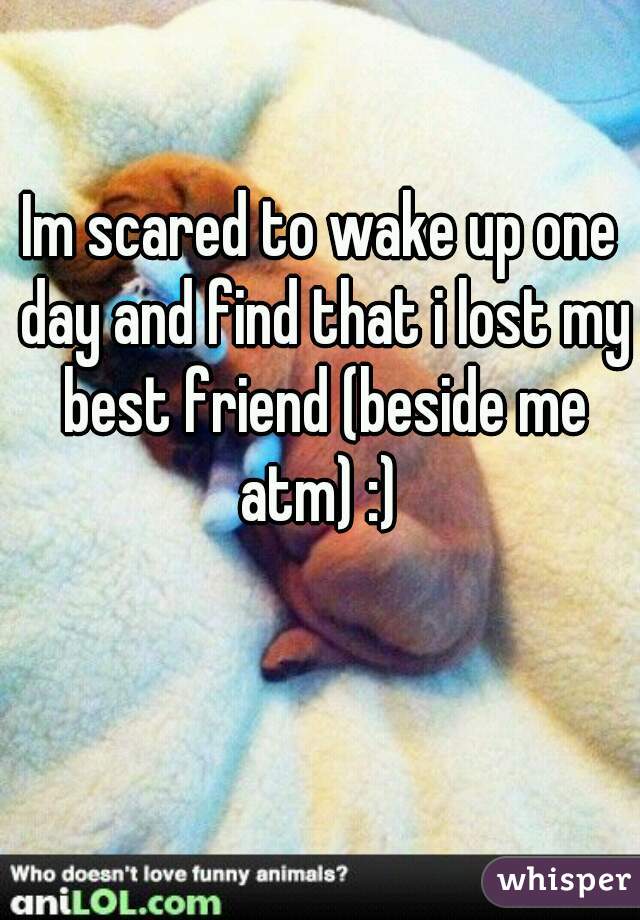 Im scared to wake up one day and find that i lost my best friend (beside me atm) :) 
