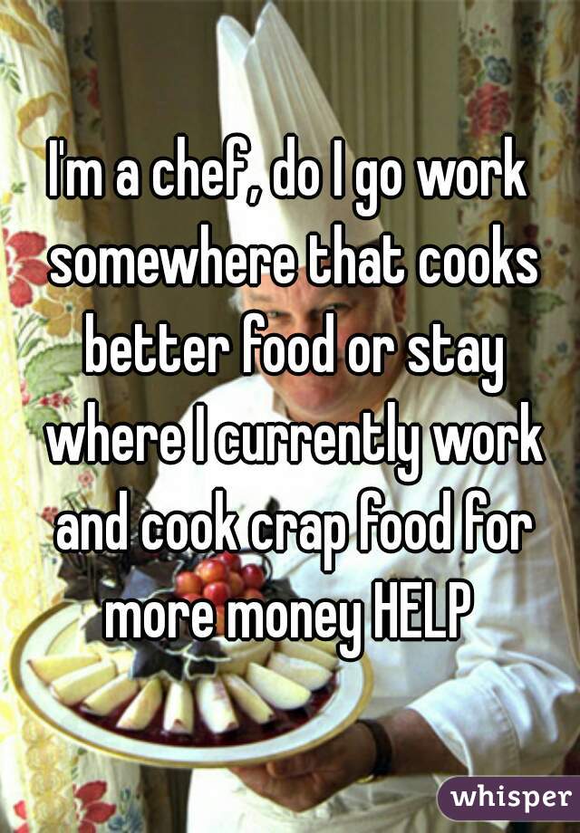 I'm a chef, do I go work somewhere that cooks better food or stay where I currently work and cook crap food for more money HELP 