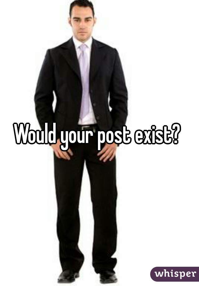 Would your post exist? 