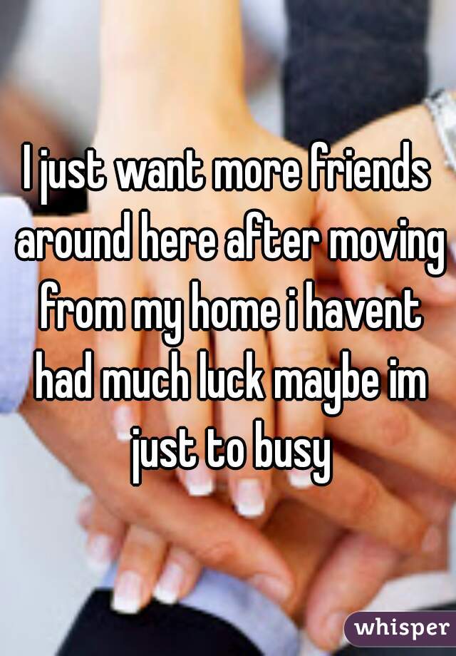 I just want more friends around here after moving from my home i havent had much luck maybe im just to busy