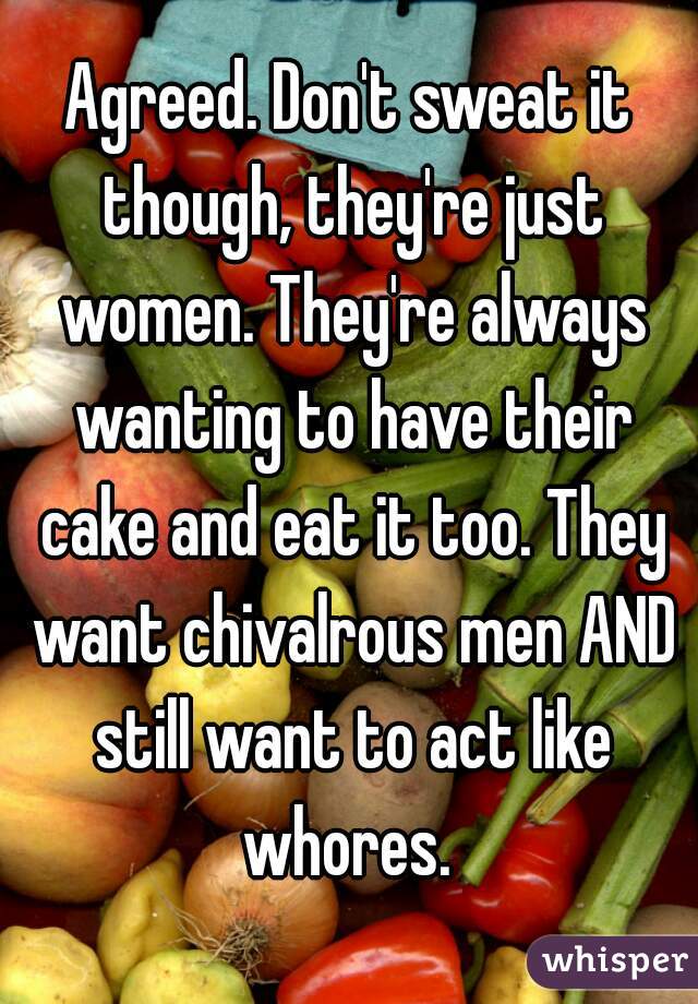 Agreed. Don't sweat it though, they're just women. They're always wanting to have their cake and eat it too. They want chivalrous men AND still want to act like whores. 