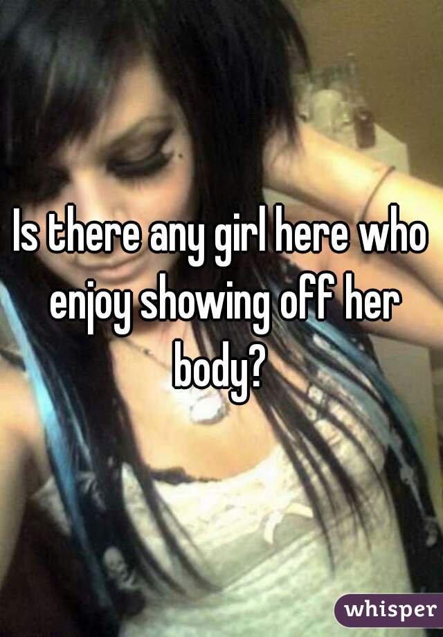 Is there any girl here who enjoy showing off her body? 