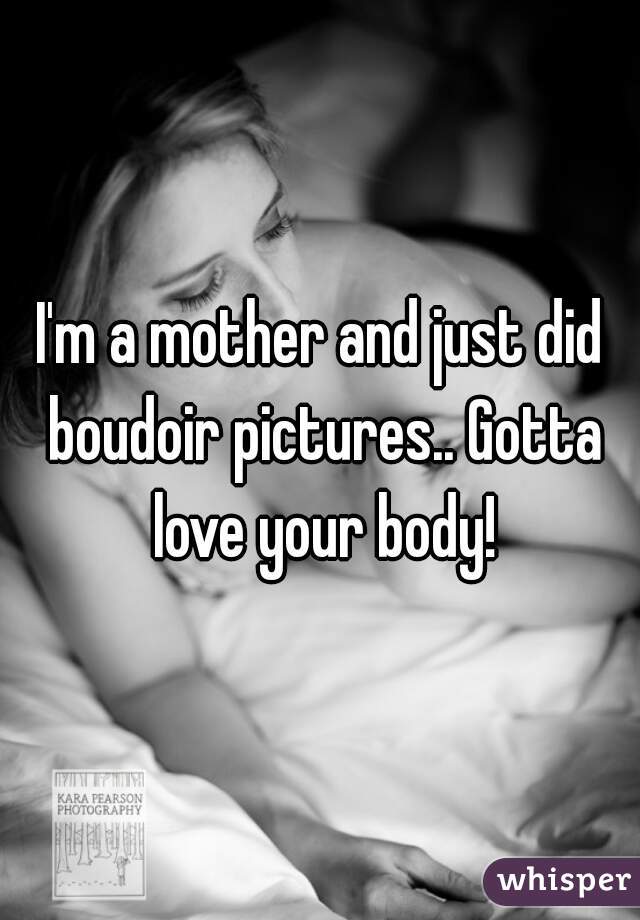 I'm a mother and just did boudoir pictures.. Gotta love your body!
