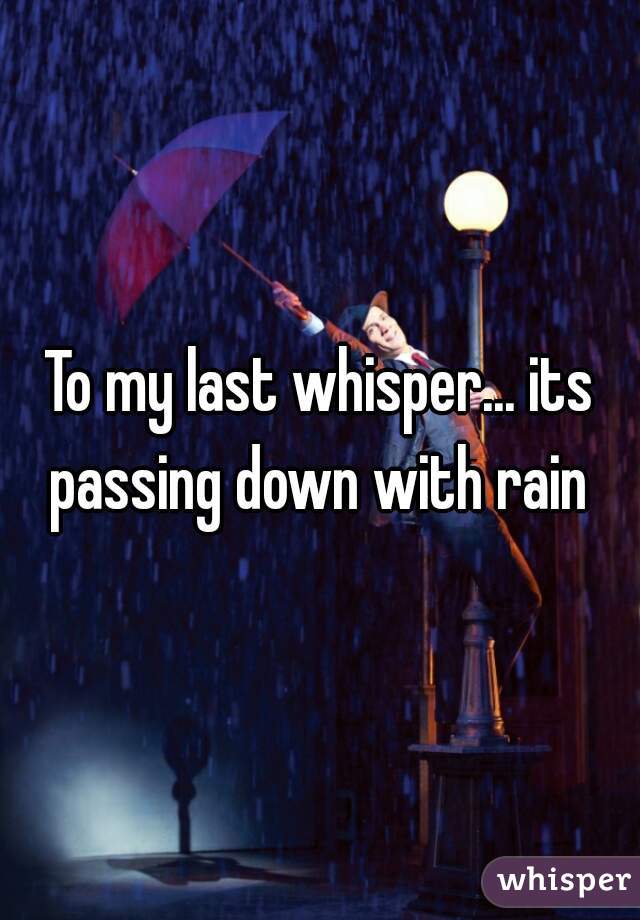To my last whisper... its passing down with rain 