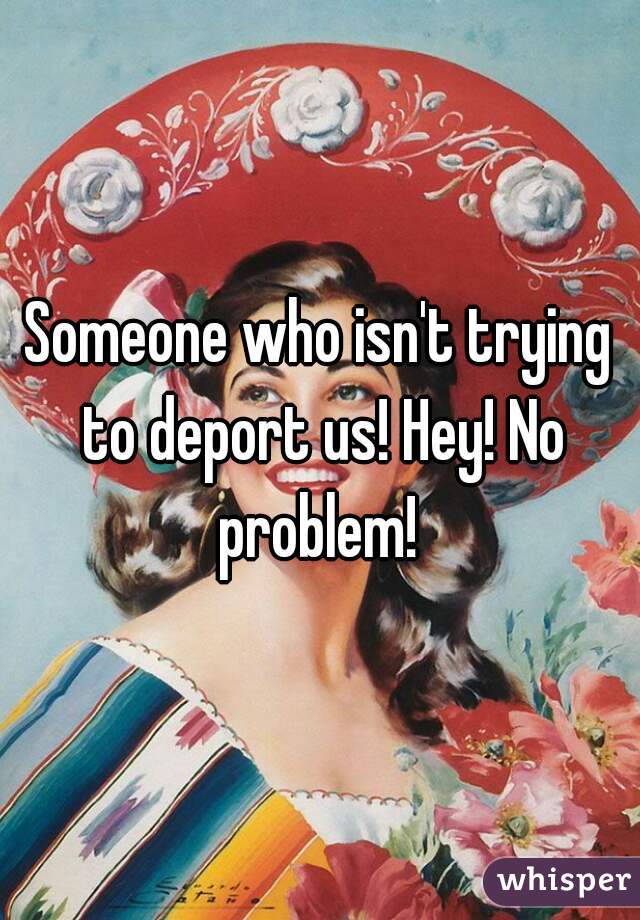 Someone who isn't trying to deport us! Hey! No problem! 