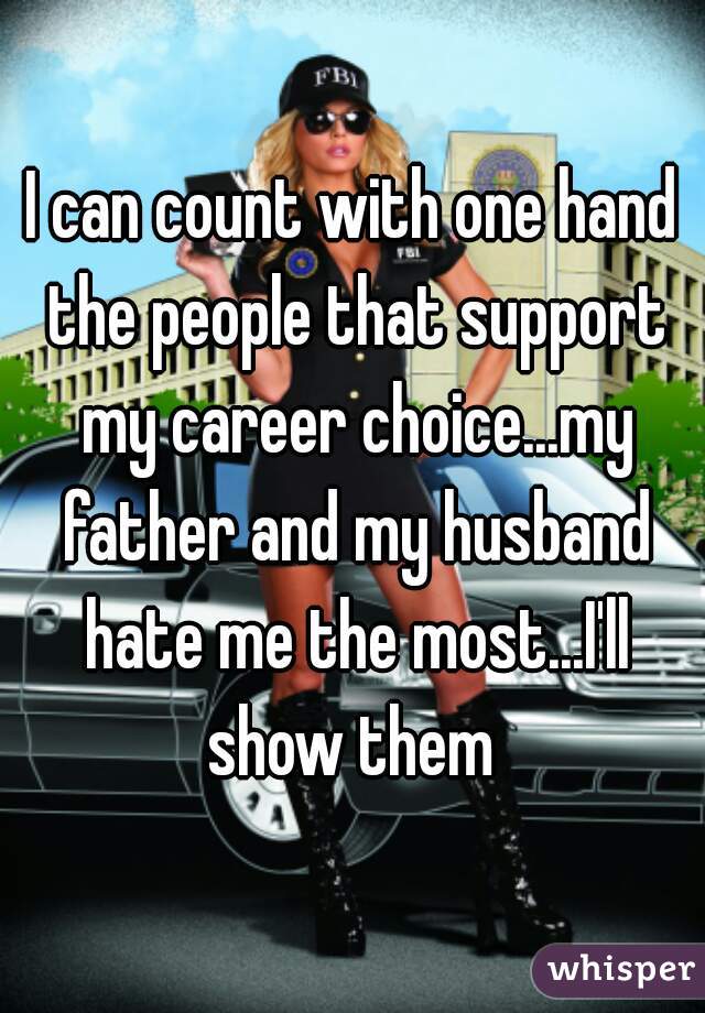 I can count with one hand the people that support my career choice...my father and my husband hate me the most...I'll show them 