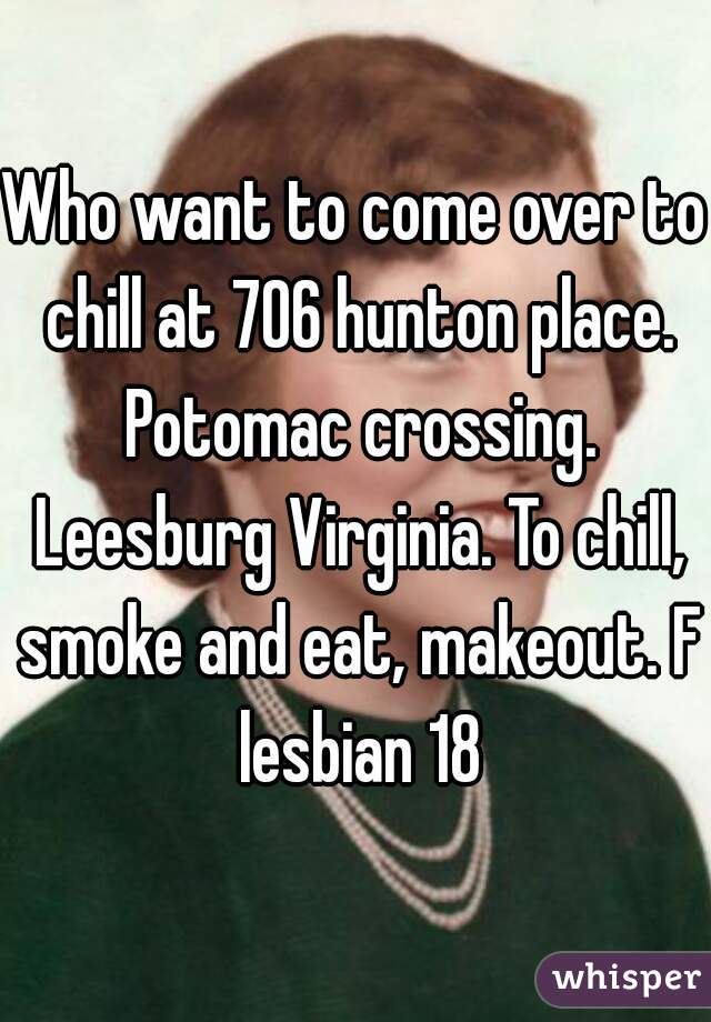 Who want to come over to chill at 706 hunton place. Potomac crossing. Leesburg Virginia. To chill, smoke and eat, makeout. F lesbian 18