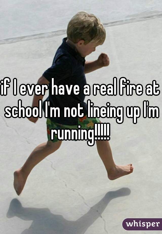 if I ever have a real fire at school I'm not lineing up I'm running!!!!! 