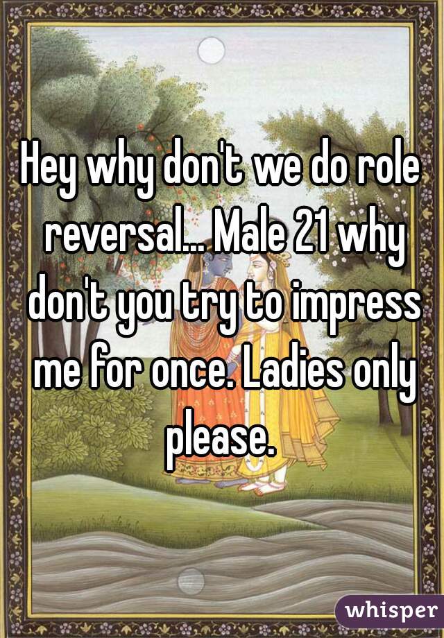 Hey why don't we do role reversal... Male 21 why don't you try to impress me for once. Ladies only please. 