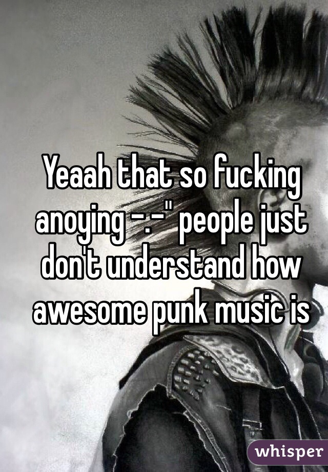 Yeaah that so fucking anoying -.-" people just don't understand how awesome punk music is