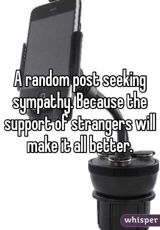 A random post seeking sympathy. Because the support of strangers will make it all better. 